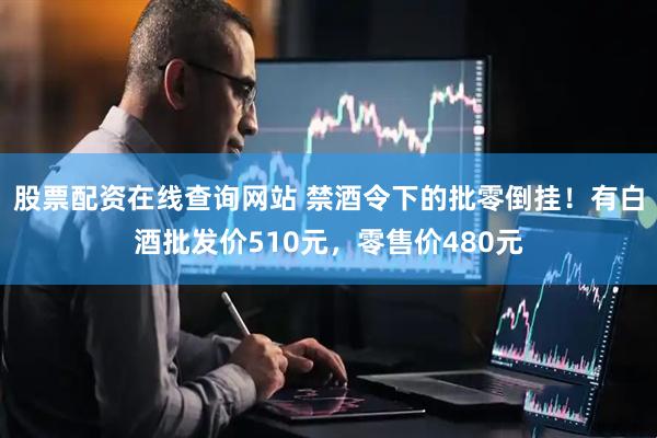 股票配资在线查询网站 禁酒令下的批零倒挂！有白酒批发价510元，零售价480元