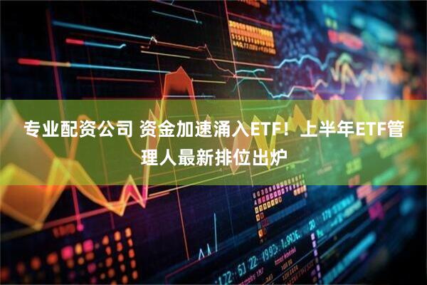 专业配资公司 资金加速涌入ETF！上半年ETF管理人最新排位出炉
