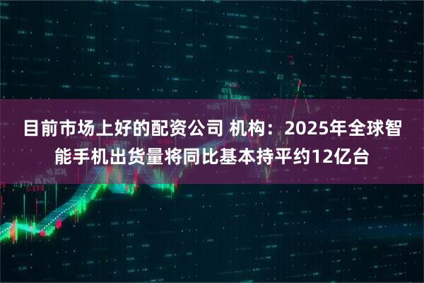 目前市场上好的配资公司 机构：2025年全球智能手机出货量将同比基本持平约12亿台