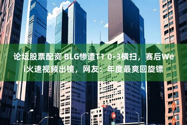 论坛股票配资 BLG惨遭T1 0-3横扫，赛后Wei火速视频出镜，网友：年度最爽回旋镖