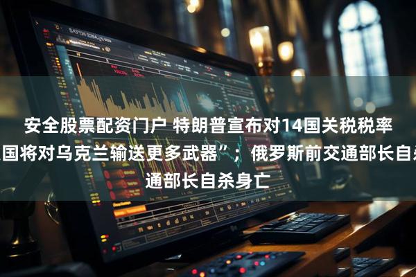 安全股票配资门户 特朗普宣布对14国关税税率；“美国将对乌克兰输送更多武器”；俄罗斯前交通部长自杀身亡