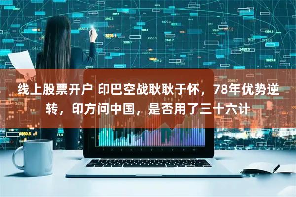线上股票开户 印巴空战耿耿于怀，78年优势逆转，印方问中国，是否用了三十六计