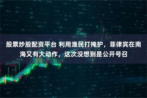 股票炒股配资平台 利用渔民打掩护，菲律宾在南海又有大动作，这次没想到是公开号召