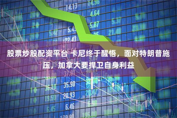 股票炒股配资平台 卡尼终于醒悟，面对特朗普施压，加拿大要捍卫自身利益