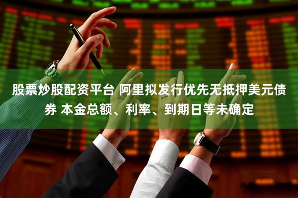 股票炒股配资平台 阿里拟发行优先无抵押美元债券 本金总额、利率、到期日等未确定