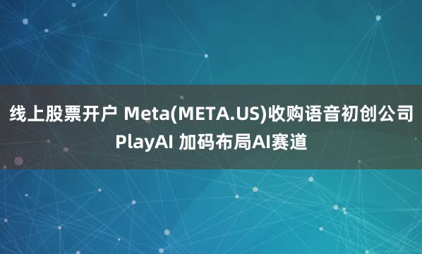线上股票开户 Meta(META.US)收购语音初创公司PlayAI 加码布局AI赛道