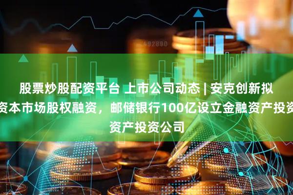 股票炒股配资平台 上市公司动态 | 安克创新拟香港资本市场股权融资，邮储银行100亿设立金融资产投资公司