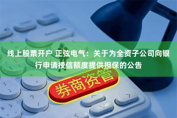 线上股票开户 正弦电气：关于为全资子公司向银行申请授信额度提供担保的公告