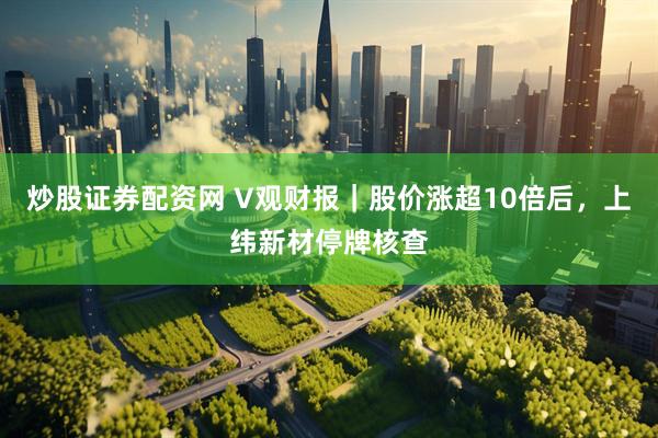 炒股证券配资网 V观财报｜股价涨超10倍后，上纬新材停牌核查