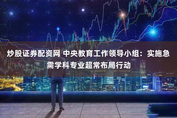 炒股证券配资网 中央教育工作领导小组：实施急需学科专业超常布局行动