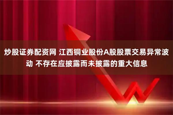 炒股证券配资网 江西铜业股份A股股票交易异常波动 不存在应披露而未披露的重大信息