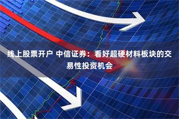 线上股票开户 中信证券：看好超硬材料板块的交易性投资机会