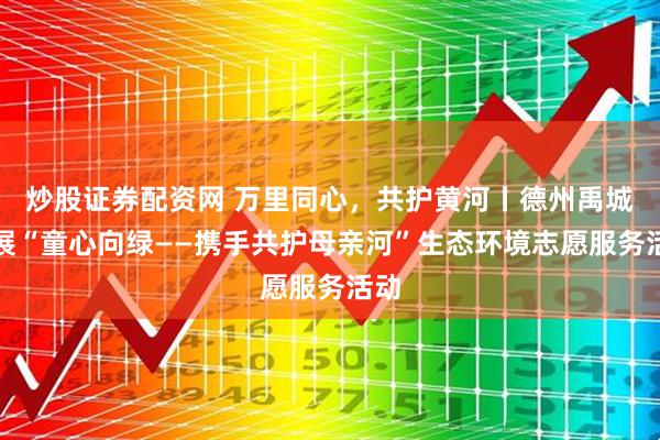 炒股证券配资网 万里同心,共护黄河丨德州禹城开展“童心向绿——携手共护母亲河”生态环境志愿服务活动