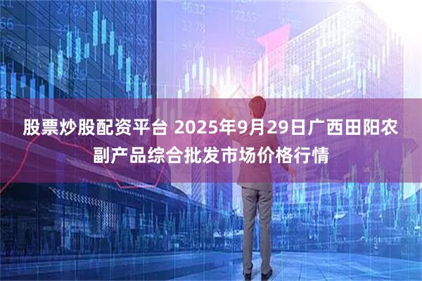 股票炒股配资平台 2025年9月29日广西田阳农副产品综合批发市场价格行情