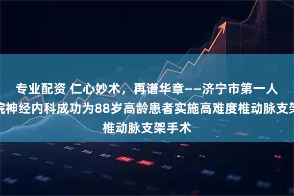 专业配资 仁心妙术,再谱华章——济宁市第一人民医院神经内科成功为88岁高龄患者实施高难度椎动脉支架手术