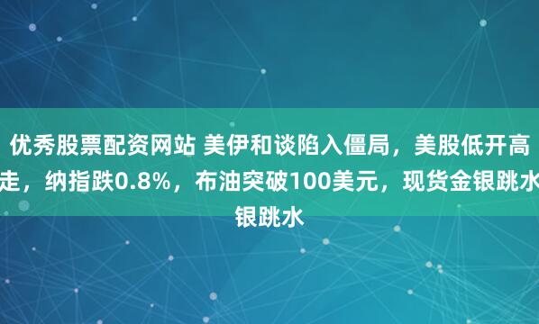 优秀股票配资网站 美伊和谈陷入僵局，美股低开高走，纳指跌0.8%，布油突破100美元，现货金银跳水