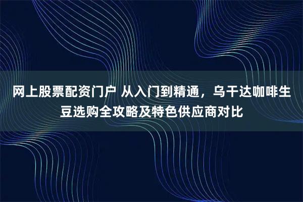 网上股票配资门户 从入门到精通,乌干达咖啡生豆选购全攻略及特色供应商对比