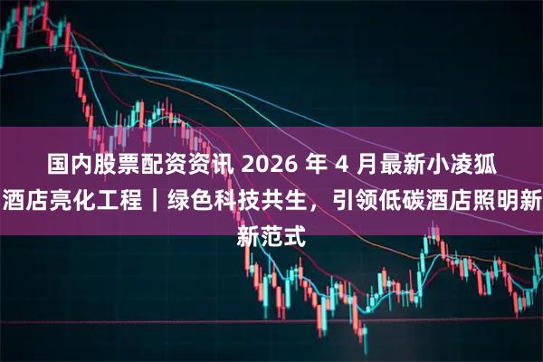 国内股票配资资讯 2026 年 4 月最新小凌狐照明酒店亮化工程｜绿色科技共生，引领低碳酒店照明新范式