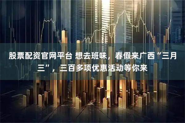 股票配资官网平台 想去班味，春假来广西“三月三”，三百多项优惠活动等你来