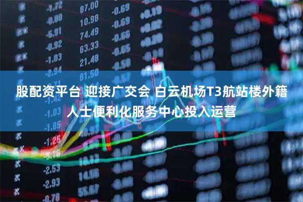 股配资平台 迎接广交会 白云机场T3航站楼外籍人士便利化服务中心投入运营