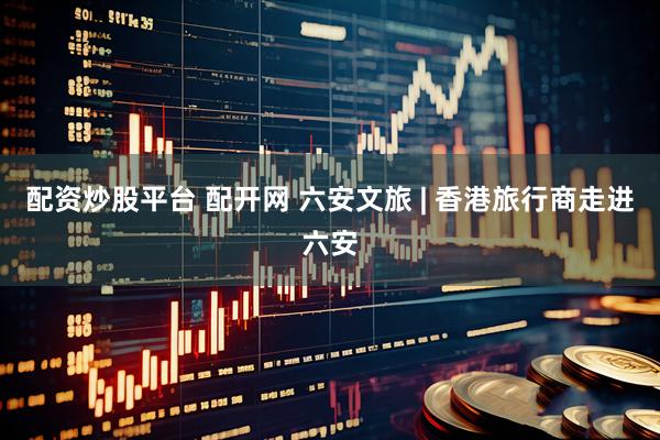 配资炒股平台 配开网 六安文旅 | 香港旅行商走进六安