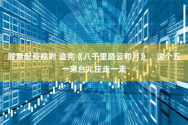 股票配资规则 追完《八千里路云和月》，这个五一来台儿庄走一走