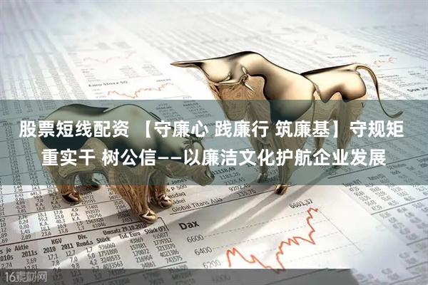 股票短线配资 【守廉心 践廉行 筑廉基】守规矩 重实干 树公信——以廉洁文化护航企业发展