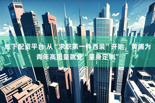 线下配资平台 从“求职第一件西装”开始,黄浦为青年高质量就业“量身定制”