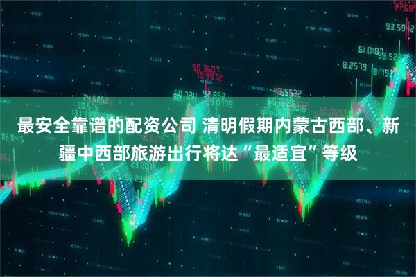 最安全靠谱的配资公司 清明假期内蒙古西部、新疆中西部旅游出行将达“最适宜”等级