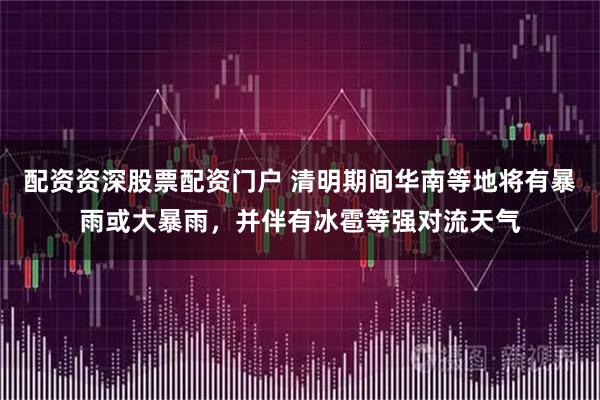 配资资深股票配资门户 清明期间华南等地将有暴雨或大暴雨，并伴有冰雹等强对流天气