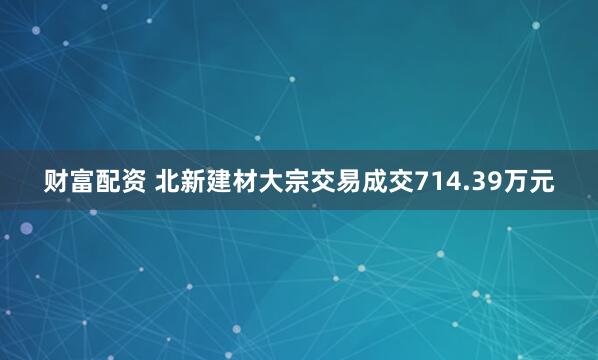财富配资 北新建材大宗交易成交714.39万元