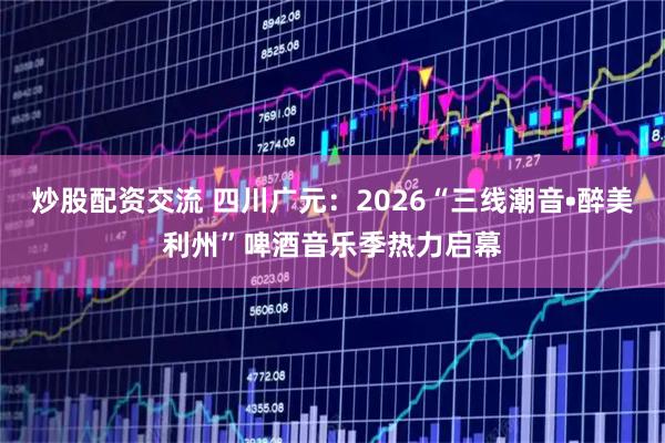 炒股配资交流 四川广元：2026“三线潮音•醉美利州”啤酒音乐季热力启幕