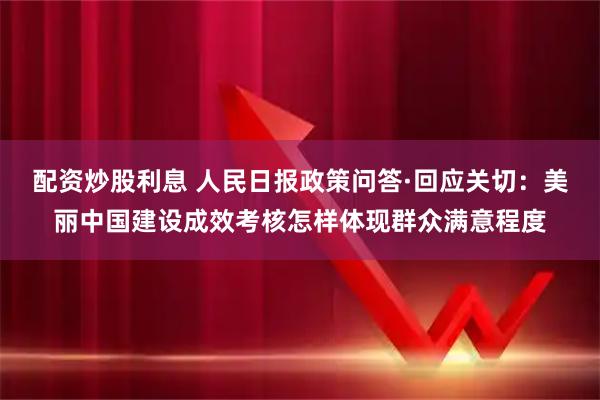 配资炒股利息 人民日报政策问答·回应关切：美丽中国建设成效考核怎样体现群众满意程度