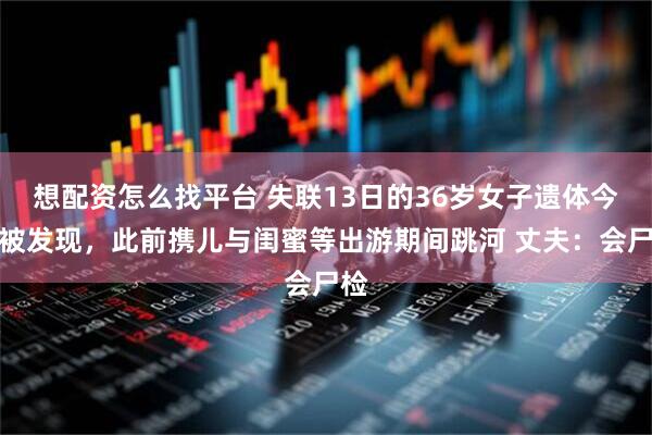 想配资怎么找平台 失联13日的36岁女子遗体今早被发现，此前携儿与闺蜜等出游期间跳河 丈夫：会尸检