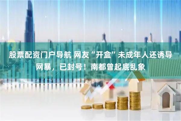 股票配资门户导航 网友“开盒”未成年人还诱导网暴，已封号！南都曾起底乱象