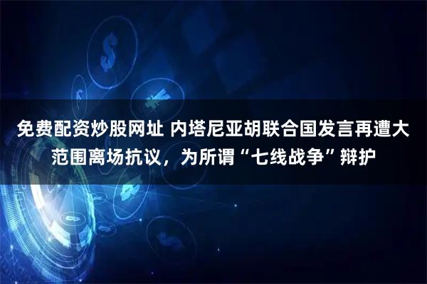 免费配资炒股网址 内塔尼亚胡联合国发言再遭大范围离场抗议，为所谓“七线战争”辩护