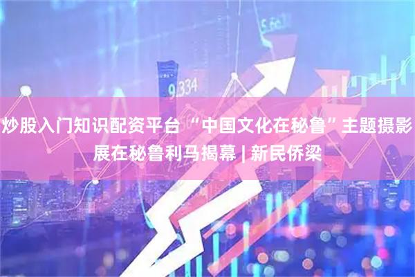炒股入门知识配资平台 “中国文化在秘鲁”主题摄影展在秘鲁利马揭幕 | 新民侨梁