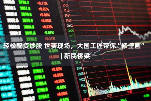 轻松配资炒股 世赛现场，大国工匠带你“修壁画” | 新民侨梁